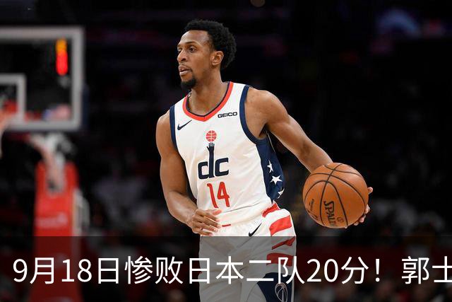 9月18日惨败日本二队20分！郭士强避谈下课，杜锋真能救国篮？